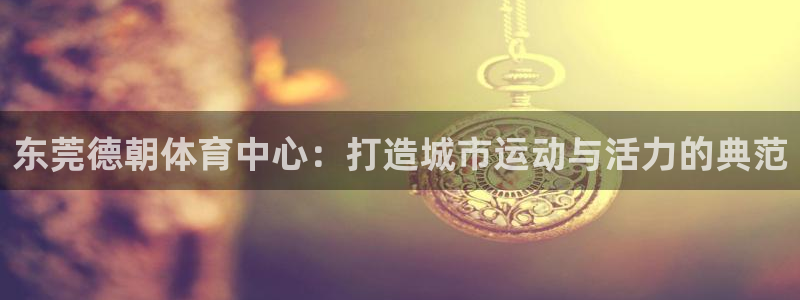 意昂体育4招商电话地址：东莞德朝体育中心：打造城市运
