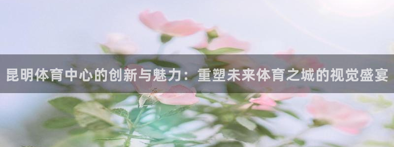 意昂体育4娱乐：昆明体育中心的创新与魅力：重塑未来体育之城的